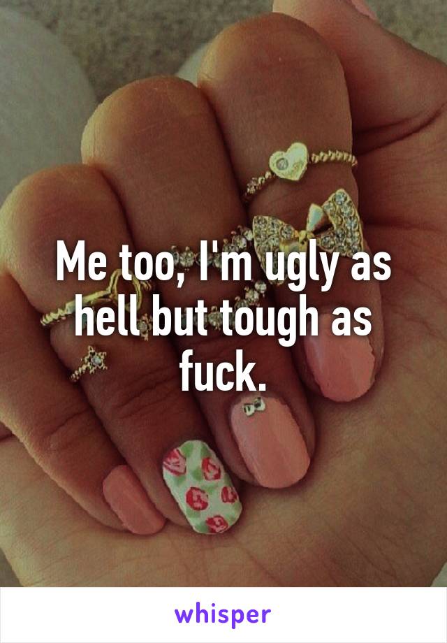 Me too, I'm ugly as hell but tough as fuck.