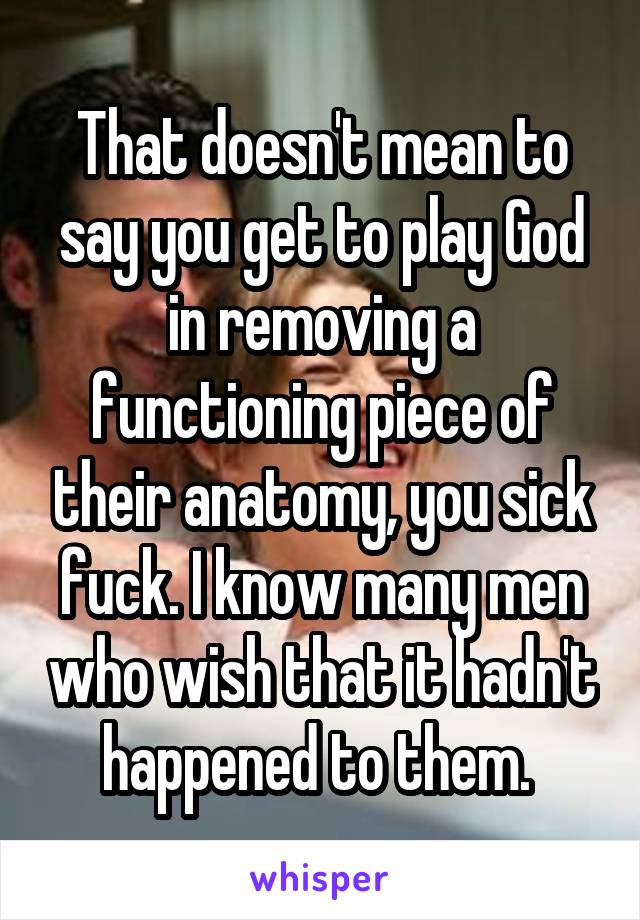 That doesn't mean to say you get to play God in removing a functioning piece of their anatomy, you sick fuck. I know many men who wish that it hadn't happened to them. 