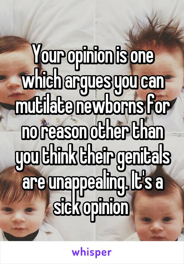 Your opinion is one which argues you can mutilate newborns for no reason other than you think their genitals are unappealing. It's a sick opinion 