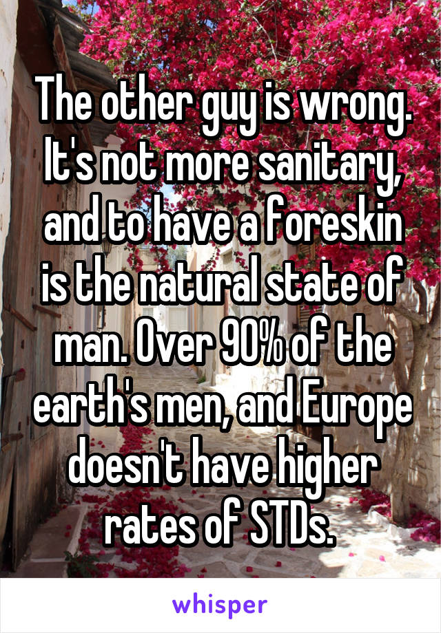 The other guy is wrong. It's not more sanitary, and to have a foreskin is the natural state of man. Over 90% of the earth's men, and Europe doesn't have higher rates of STDs. 