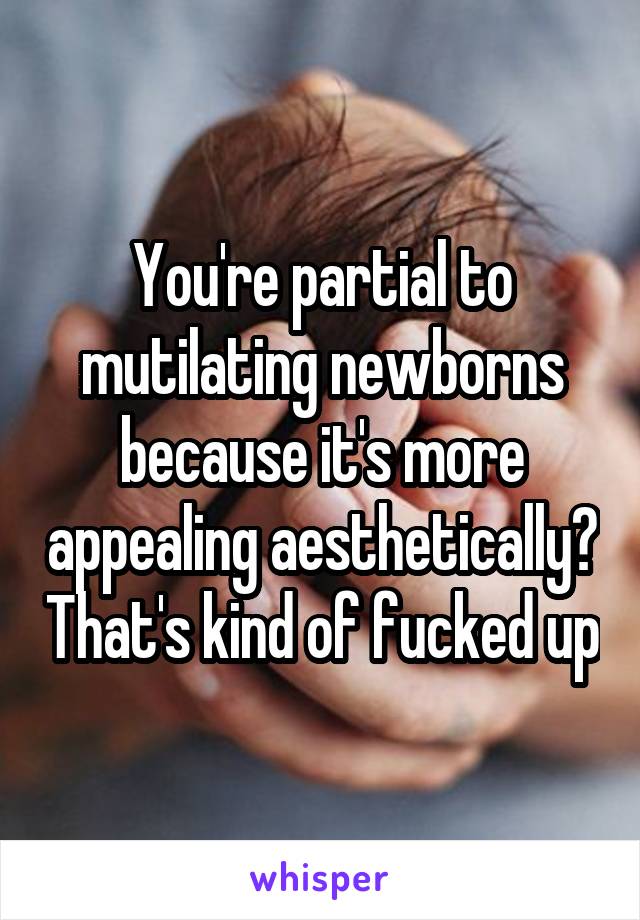 You're partial to mutilating newborns because it's more appealing aesthetically? That's kind of fucked up