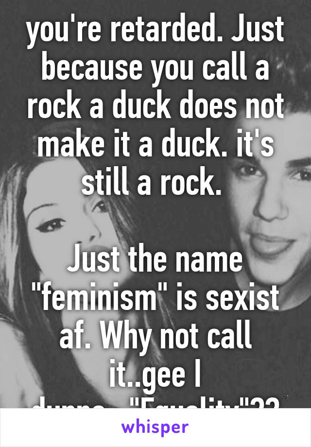 you're retarded. Just because you call a rock a duck does not make it a duck. it's still a rock. 

Just the name "feminism" is sexist af. Why not call it..gee I dunno..."Equality"??