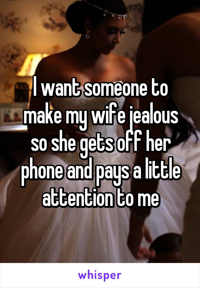 I want someone to make my wife jealous so she gets off her phone and pays a little attention to me