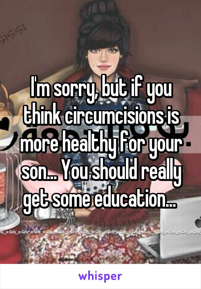 I'm sorry, but if you think circumcisions is more healthy for your son... You should really get some education... 