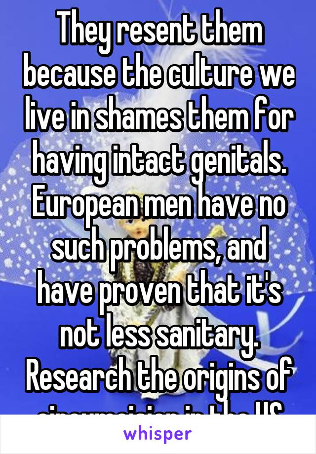 They resent them because the culture we live in shames them for having intact genitals. European men have no such problems, and have proven that it's not less sanitary. Research the origins of circumcision in the US