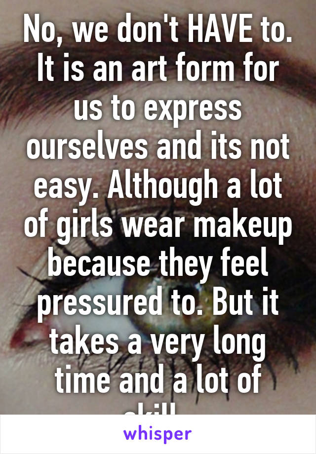 No, we don't HAVE to. It is an art form for us to express ourselves and its not easy. Although a lot of girls wear makeup because they feel pressured to. But it takes a very long time and a lot of skill. 