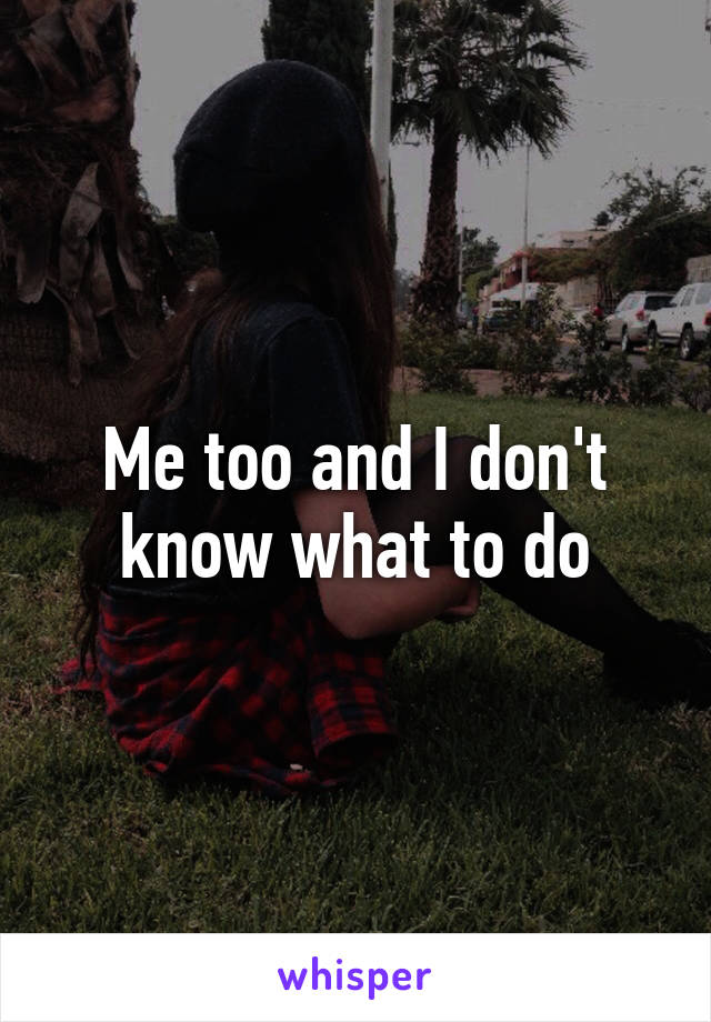 Me too and I don't know what to do