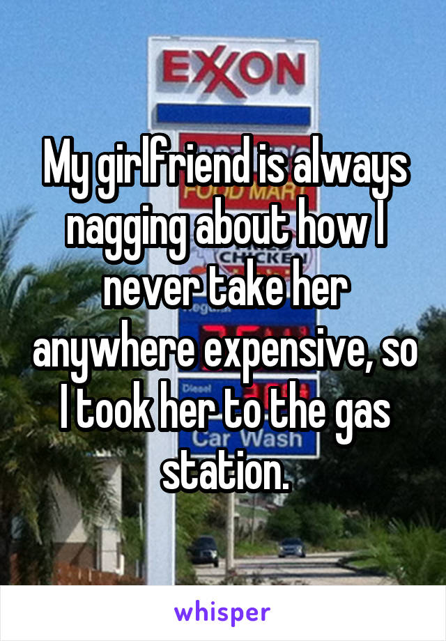 My girlfriend is always nagging about how I never take her anywhere expensive, so I took her to the gas station.