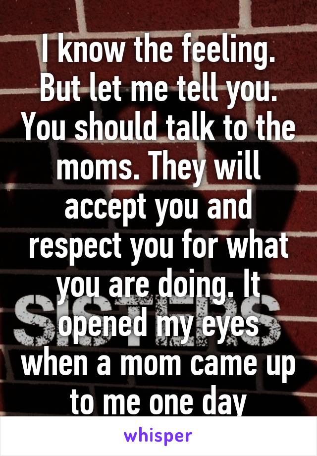 I know the feeling. But let me tell you. You should talk to the moms. They will accept you and respect you for what you are doing. It opened my eyes when a mom came up to me one day