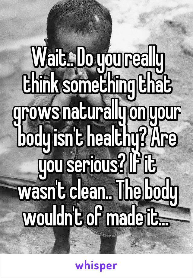 Wait.. Do you really think something that grows naturally on your body isn't healthy? Are you serious? If it wasn't clean.. The body wouldn't of made it... 