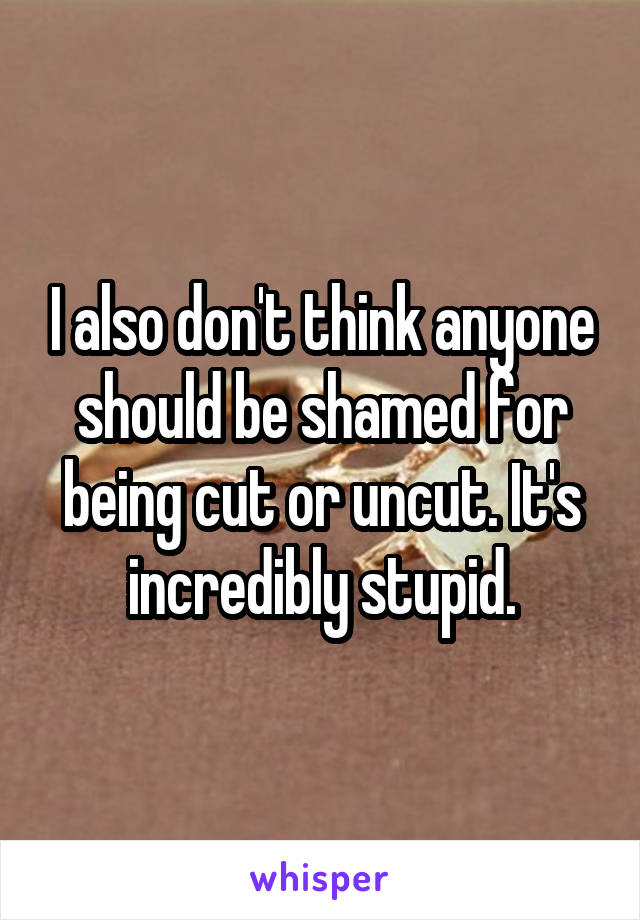 I also don't think anyone should be shamed for being cut or uncut. It's incredibly stupid.