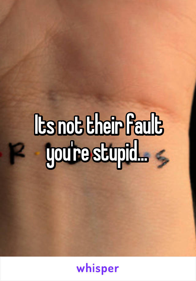 Its not their fault you're stupid... 