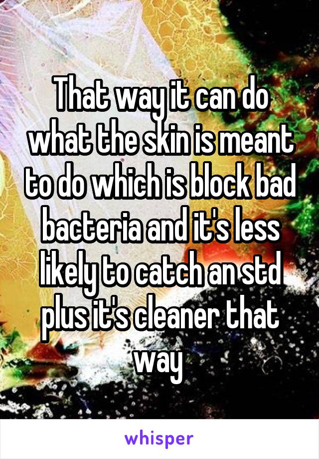 That way it can do what the skin is meant to do which is block bad bacteria and it's less likely to catch an std plus it's cleaner that way 