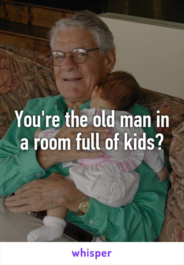 You're the old man in a room full of kids?