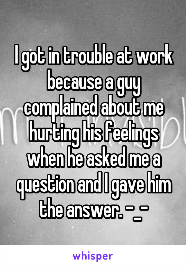 I got in trouble at work because a guy complained about me hurting his feelings when he asked me a question and I gave him the answer. -_-