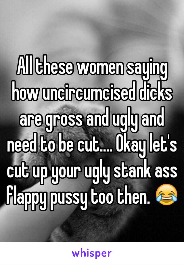 All these women saying how uncircumcised dicks are gross and ugly and need to be cut.... Okay let's cut up your ugly stank ass flappy pussy too then. 😂