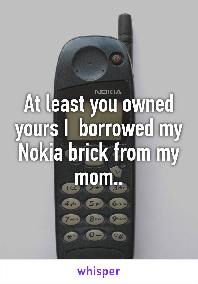 At least you owned yours I  borrowed my Nokia brick from my mom..