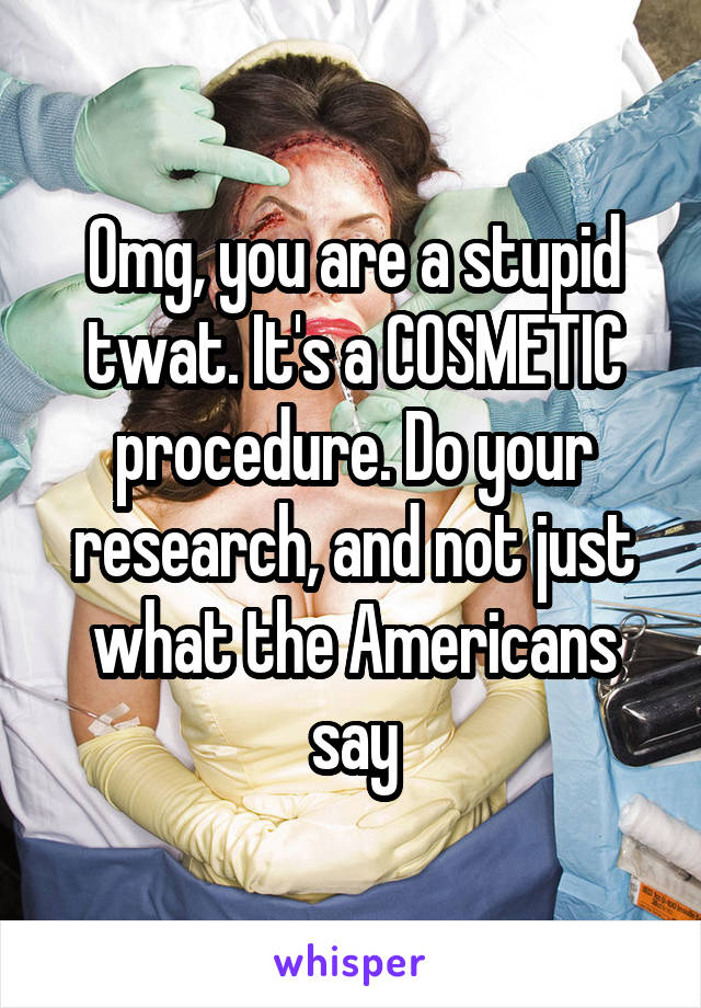 Omg, you are a stupid twat. It's a COSMETIC procedure. Do your research, and not just what the Americans say