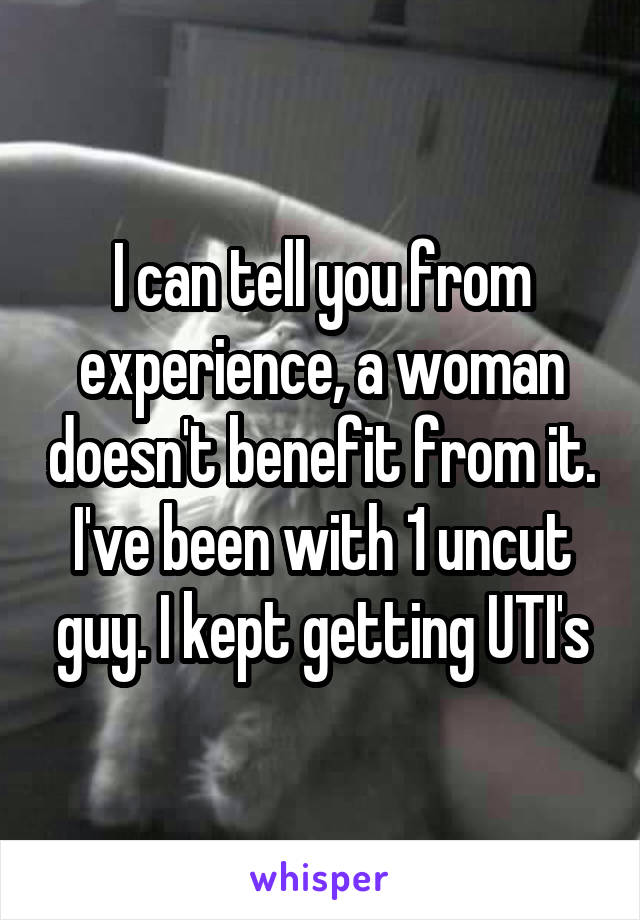 I can tell you from experience, a woman doesn't benefit from it. I've been with 1 uncut guy. I kept getting UTI's