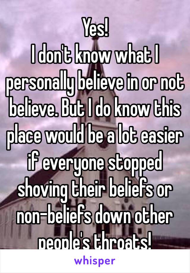 Yes! 
I don't know what I personally believe in or not believe. But I do know this place would be a lot easier if everyone stopped shoving their beliefs or non-beliefs down other people's throats! 