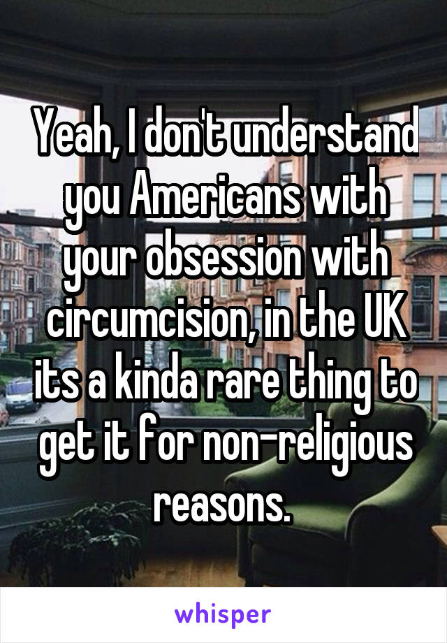 Yeah, I don't understand you Americans with your obsession with circumcision, in the UK its a kinda rare thing to get it for non-religious reasons. 