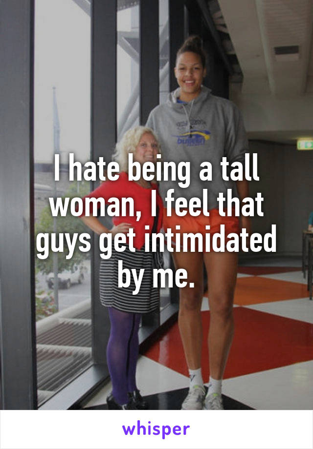 I hate being a tall woman, I feel that guys get intimidated by me.