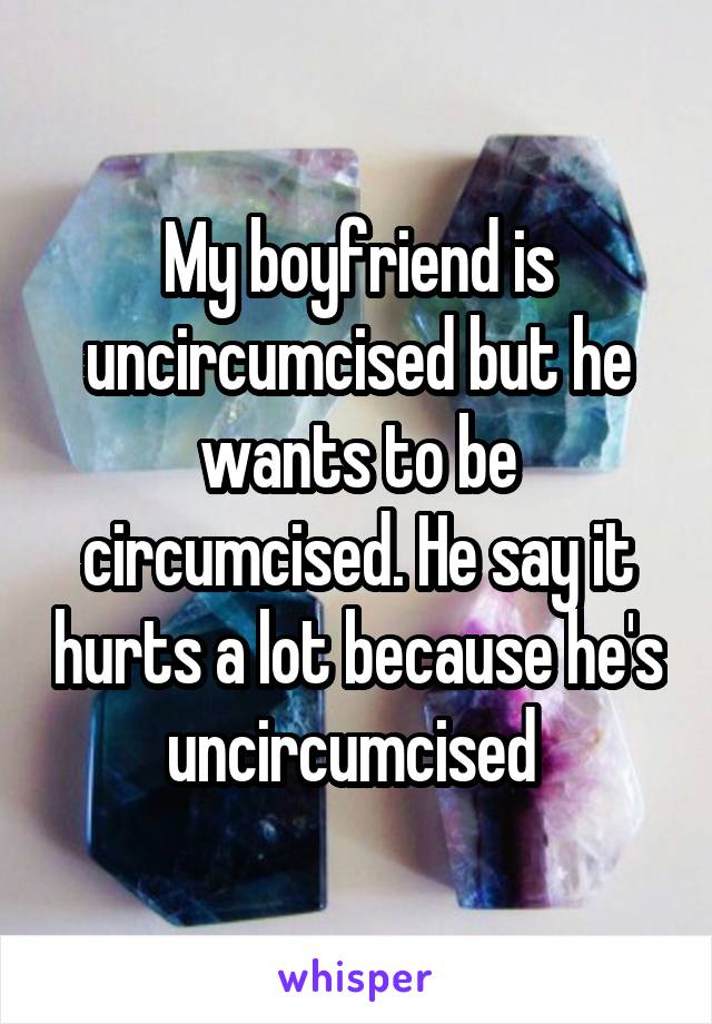 My boyfriend is uncircumcised but he wants to be circumcised. He say it hurts a lot because he's uncircumcised 