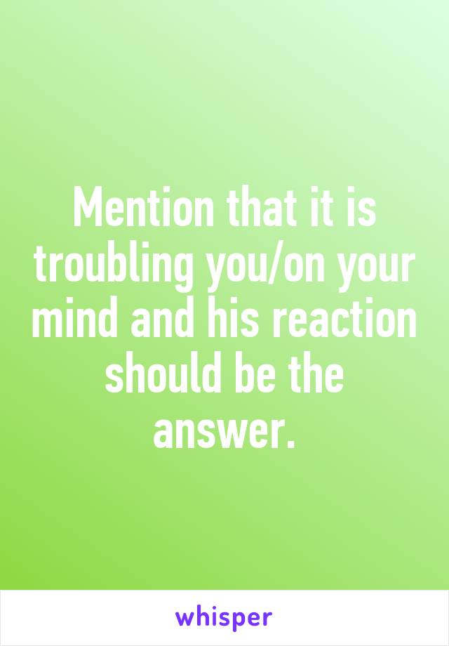 Mention that it is troubling you/on your mind and his reaction should be the answer.