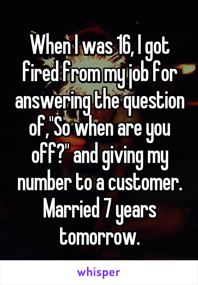 When I was 16, I got fired from my job for answering the question of,"So when are you off?" and giving my number to a customer. Married 7 years tomorrow.