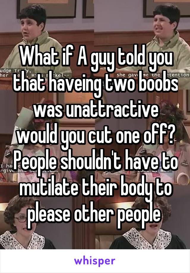 What if A guy told you that haveing two boobs was unattractive would you cut one off? People shouldn't have to mutilate their body to please other people 