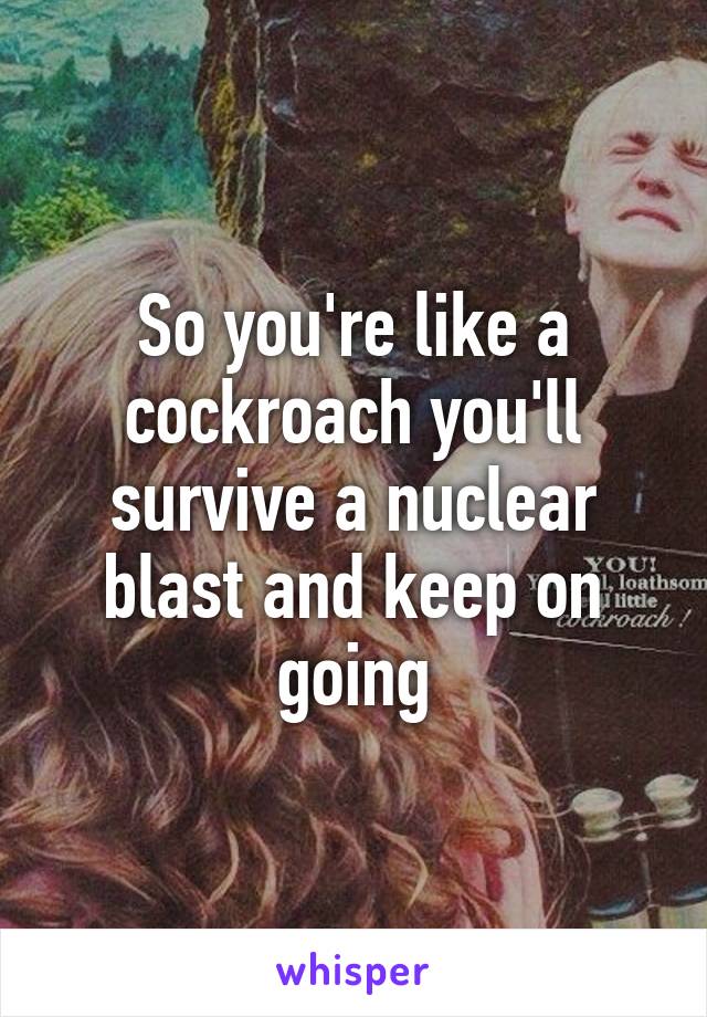 So you're like a cockroach you'll survive a nuclear blast and keep on going