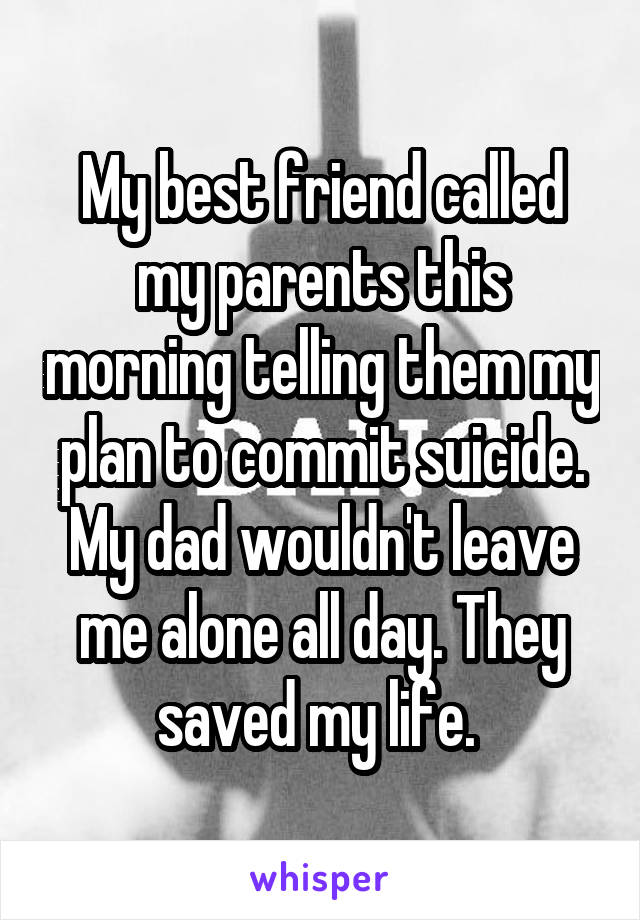 My best friend called my parents this morning telling them my plan to commit suicide. My dad wouldn't leave me alone all day. They saved my life. 