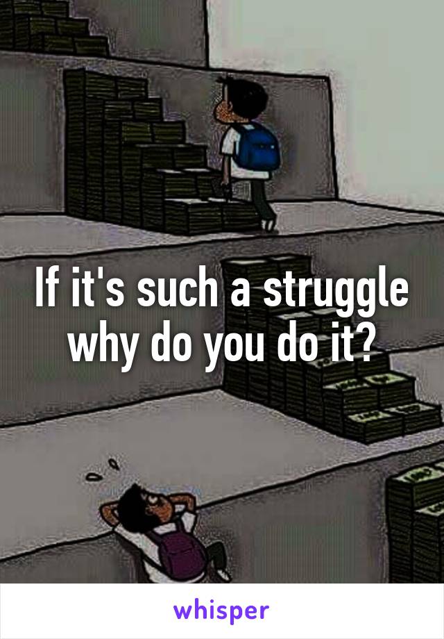 If it's such a struggle why do you do it?