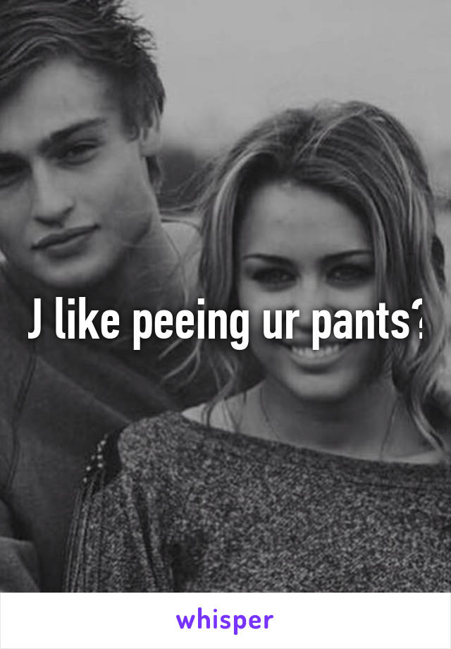 U like peeing ur pants?