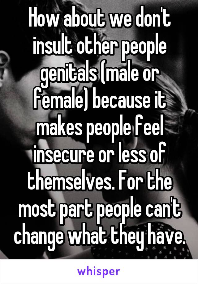 How about we don't insult other people genitals (male or female) because it makes people feel insecure or less of themselves. For the most part people can't change what they have. 