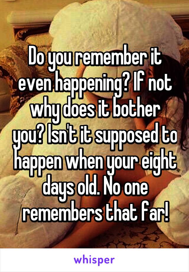 Do you remember it even happening? If not why does it bother you? Isn't it supposed to happen when your eight days old. No one remembers that far!