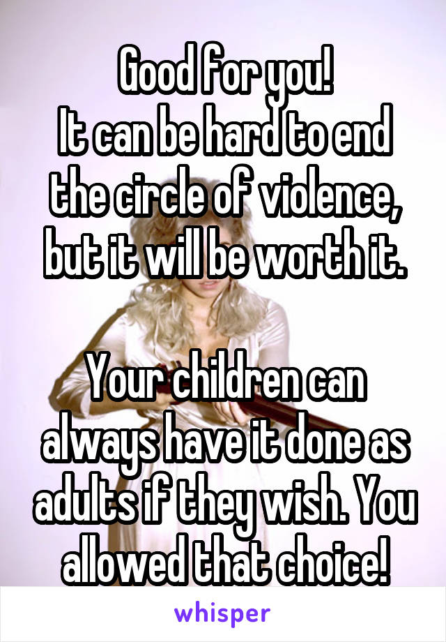 Good for you!
It can be hard to end the circle of violence, but it will be worth it.

Your children can always have it done as adults if they wish. You allowed that choice!