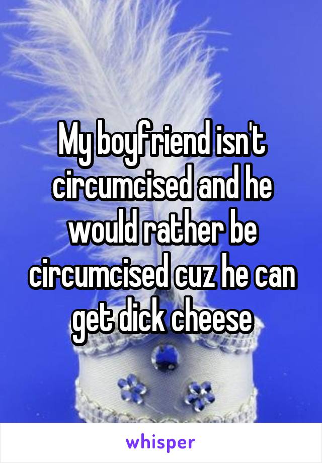 My boyfriend isn't circumcised and he would rather be circumcised cuz he can get dick cheese