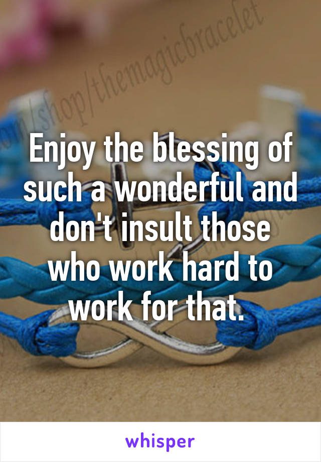 Enjoy the blessing of such a wonderful and don't insult those who work hard to work for that. 