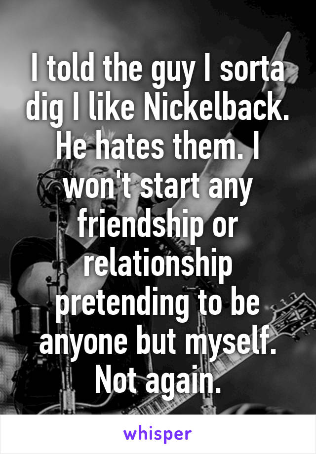 I told the guy I sorta dig I like Nickelback. He hates them. I won't start any friendship or relationship pretending to be anyone but myself. Not again.