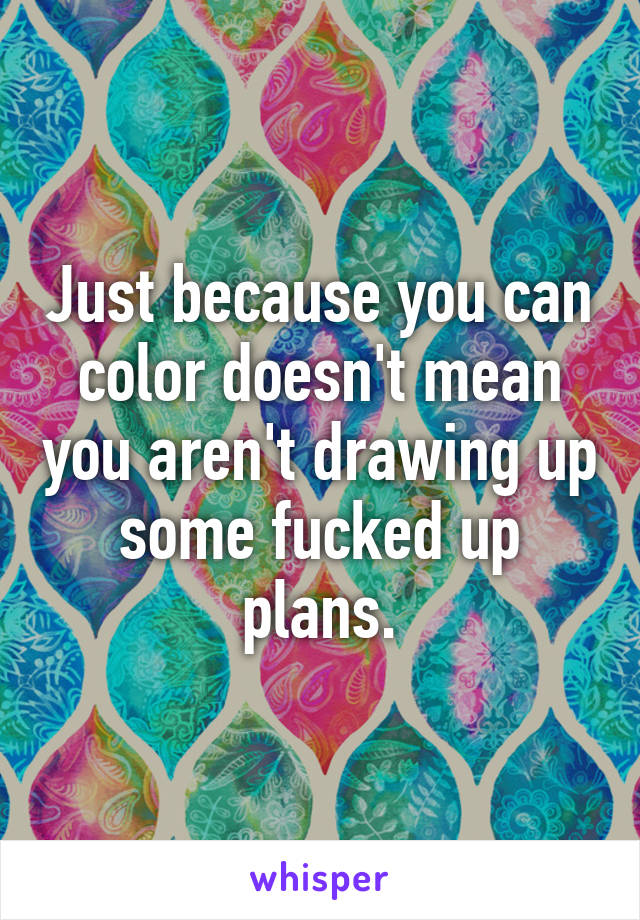 Just because you can color doesn't mean you aren't drawing up some fucked up plans.