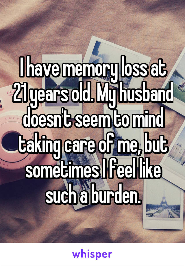 I have memory loss at 21 years old. My husband doesn't seem to mind taking care of me, but sometimes I feel like such a burden.