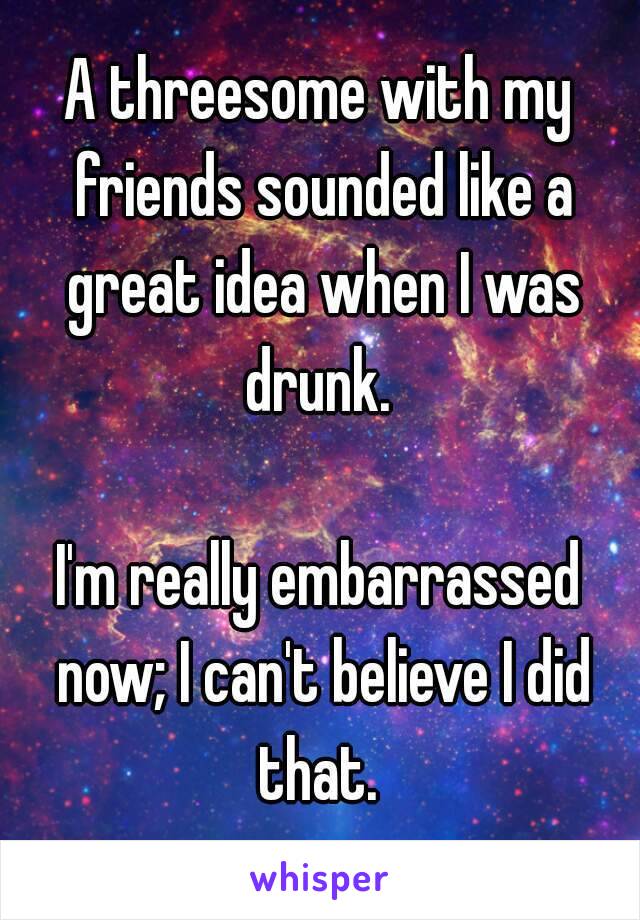 A threesome with my friends sounded like a great idea when I was drunk. 

I'm really embarrassed now; I can't believe I did that. 