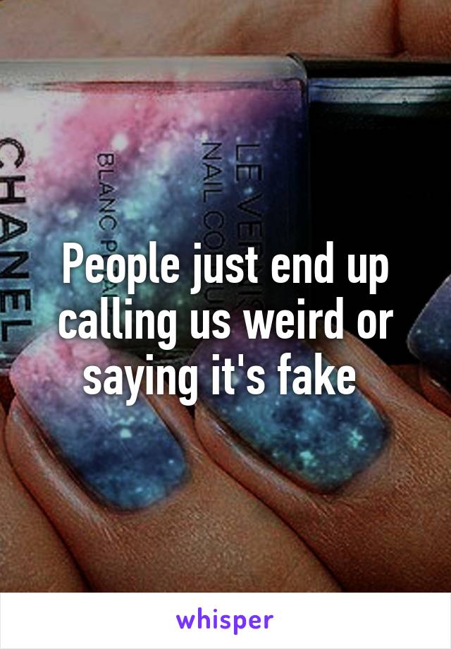 People just end up calling us weird or saying it's fake 