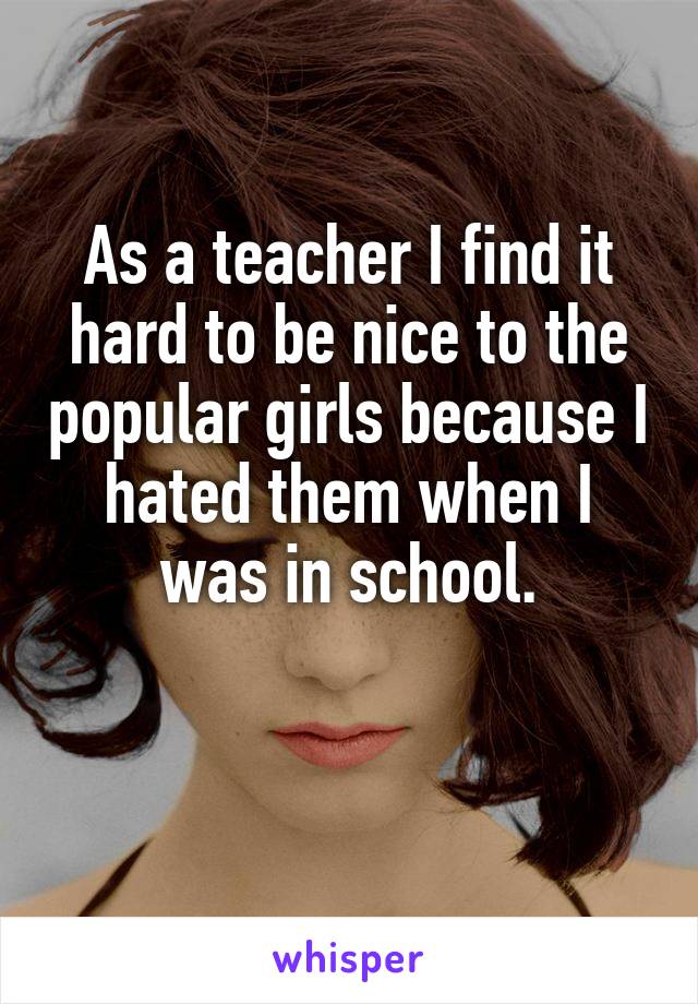 As a teacher I find it hard to be nice to the popular girls because I hated them when I was in school.
 
