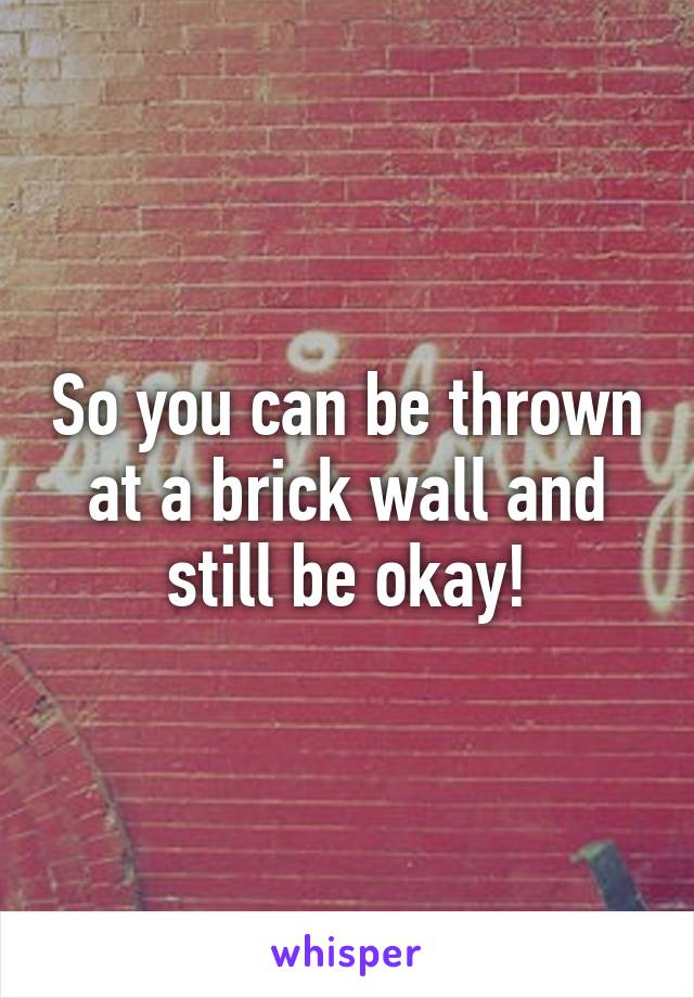 So you can be thrown at a brick wall and still be okay!