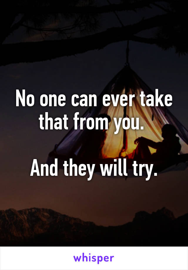 No one can ever take that from you. 

And they will try.