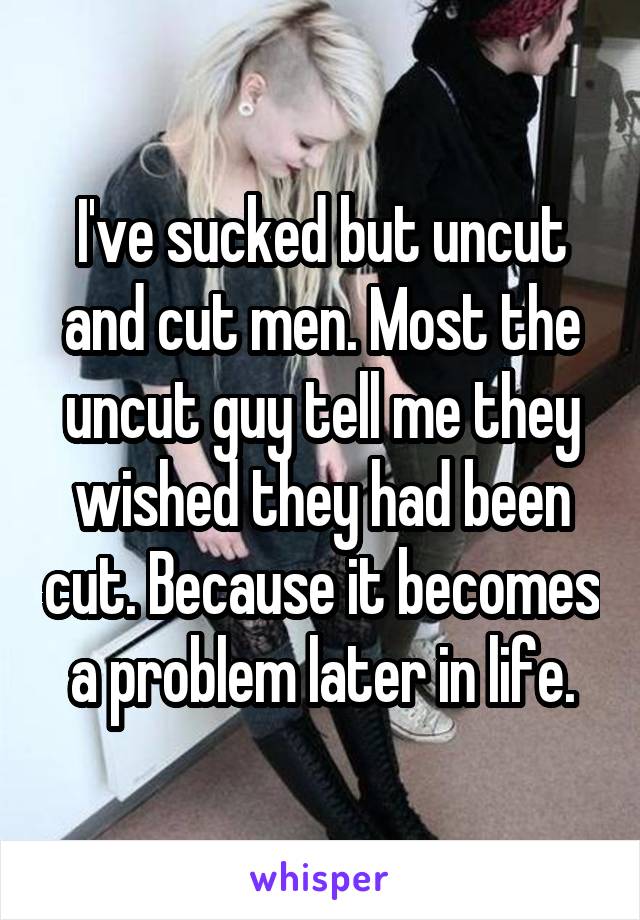 I've sucked but uncut and cut men. Most the uncut guy tell me they wished they had been cut. Because it becomes a problem later in life.