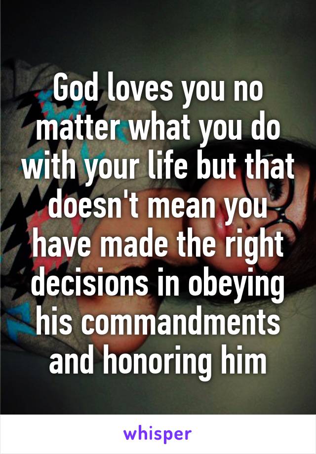 God loves you no matter what you do with your life but that doesn't mean you have made the right decisions in obeying his commandments and honoring him