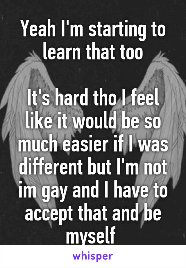 Yeah I'm starting to learn that too

It's hard tho I feel like it would be so much easier if I was different but I'm not im gay and I have to accept that and be myself 